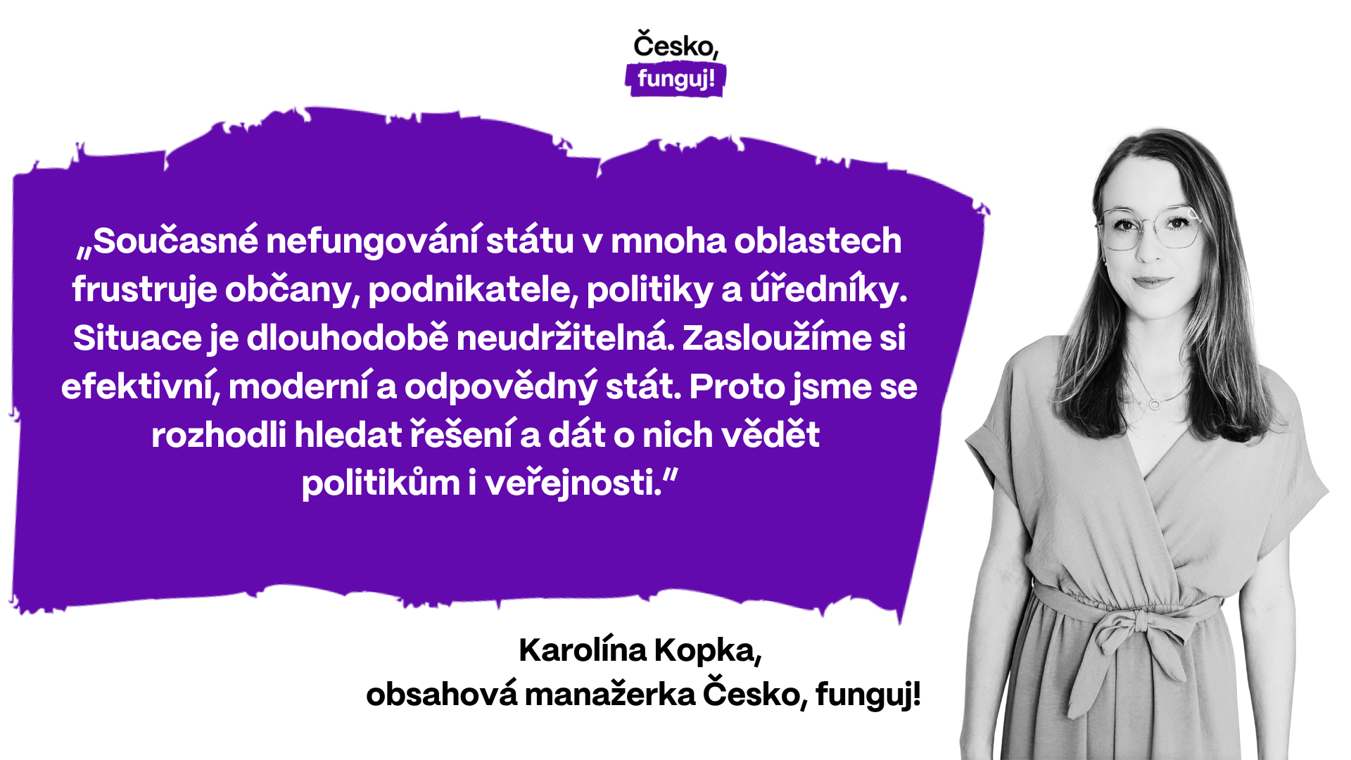 „Současné nefungování státu v mnoha oblastech frustruje občany, podnikatele, politiky a úředníky. Situace je dlouhodobě neudržitelná. Zasloužíme si efektivní, moderní a odpovědný stát. Proto jsme se rozhodli hledat řešení a dát o nich vědět politikům i veřejnosti,” říká Karolína Kopka, obsahová manažerka Česko, funguj!